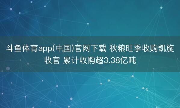 斗鱼体育app(中国)官网下载 秋粮旺季收购凯旋收官 累计收购超3.38亿吨