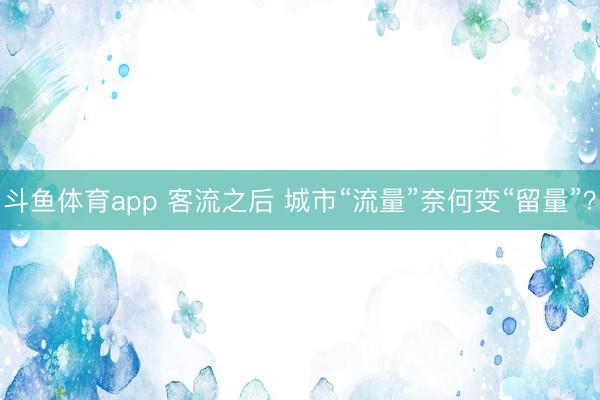 斗鱼体育app 客流之后 城市“流量”奈何变“留量”？