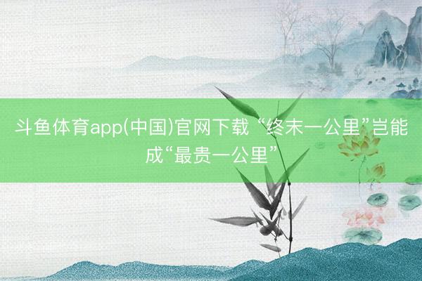 斗鱼体育app(中国)官网下载 “终末一公里”岂能成“最贵一公里”