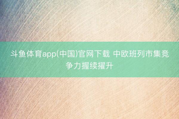斗鱼体育app(中国)官网下载 中欧班列市集竞争力握续擢升