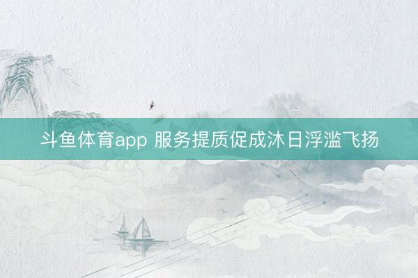 斗鱼体育app 服务提质促成沐日浮滥飞扬