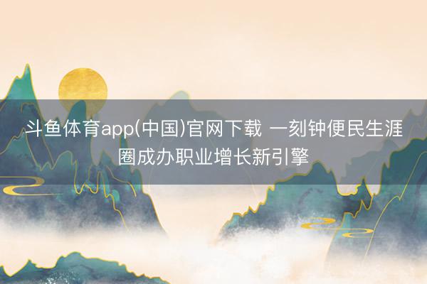 斗鱼体育app(中国)官网下载 一刻钟便民生涯圈成办职业增长新引擎