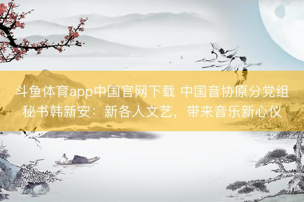 斗鱼体育app中国官网下载 中国音协原分党组秘书韩新安：新各人文艺，带来音乐新心仪