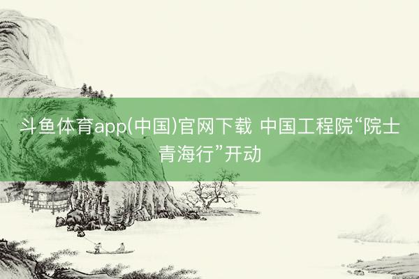 斗鱼体育app(中国)官网下载 中国工程院“院士青海行”开动