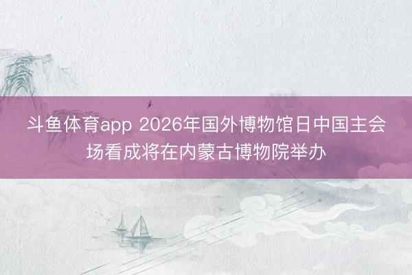 斗鱼体育app 2026年国外博物馆日中国主会场看成将在内蒙古博物院举办