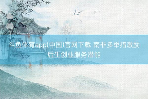 斗鱼体育app(中国)官网下载 南非多举措激励后生创业服务潜能