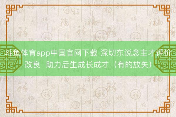 斗鱼体育app中国官网下载 深切东说念主才评价改良  助力后生成长成才（有的放矢）
