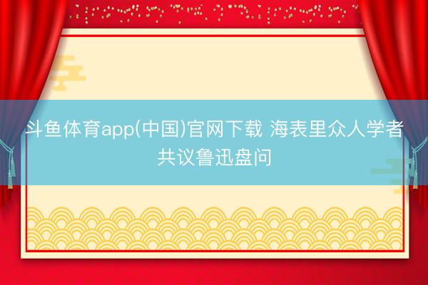 斗鱼体育app(中国)官网下载 海表里众人学者共议鲁迅盘问