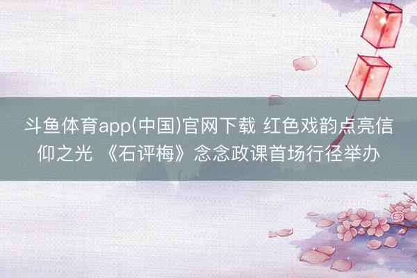 斗鱼体育app(中国)官网下载 红色戏韵点亮信仰之光 《石评梅》念念政课首场行径举办