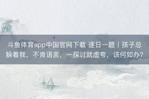 斗鱼体育app中国官网下载 逐日一题丨孩子总躲着我，不肯语言，一探讨就虚夸，该何如办？