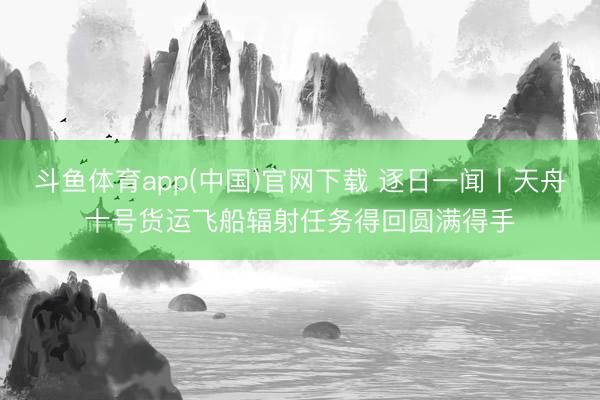 斗鱼体育app(中国)官网下载 逐日一闻丨天舟十号货运飞船辐射任务得回圆满得手