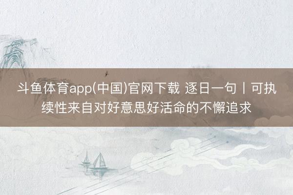 斗鱼体育app(中国)官网下载 逐日一句丨可执续性来自对好意思好活命的不懈追求