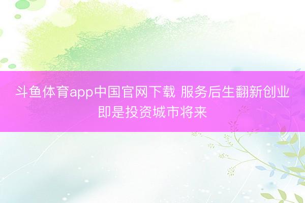 斗鱼体育app中国官网下载 服务后生翻新创业即是投资城市将来