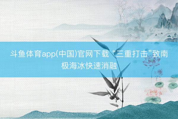 斗鱼体育app(中国)官网下载 “三重打击”致南极海冰快速消融