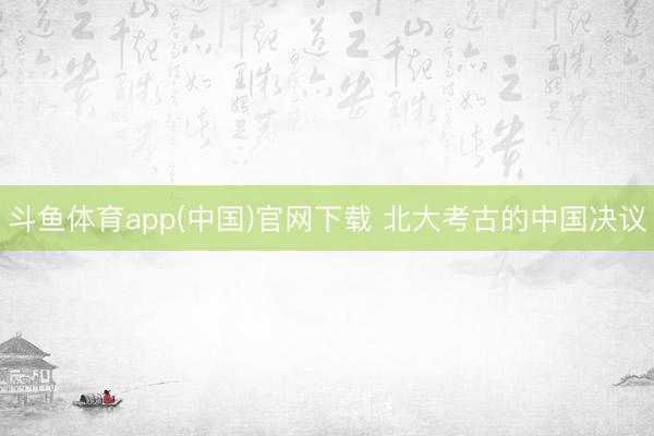 斗鱼体育app(中国)官网下载 北大考古的中国决议