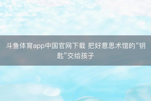 斗鱼体育app中国官网下载 把好意思术馆的“钥匙”交给孩子