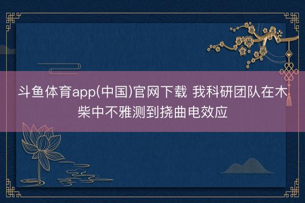 斗鱼体育app(中国)官网下载 我科研团队在木柴中不雅测到挠曲电效应