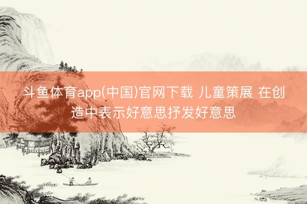 斗鱼体育app(中国)官网下载 儿童策展 在创造中表示好意思抒发好意思