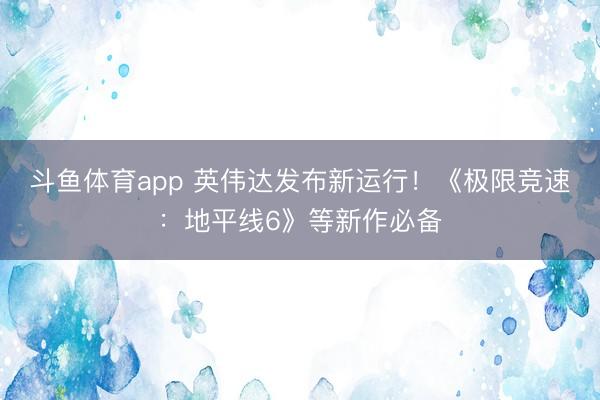 斗鱼体育app 英伟达发布新运行！《极限竞速：地平线6》等新作必备