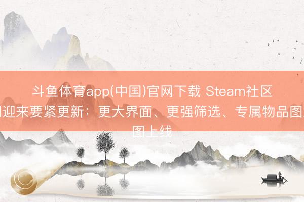 斗鱼体育app(中国)官网下载 Steam社区阛阓迎来要紧更新：更大界面、更强筛选、专属物品图上线