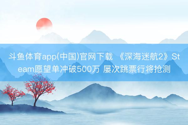 斗鱼体育app(中国)官网下载 《深海迷航2》Steam愿望单冲破500万 屡次跳票行将抢测