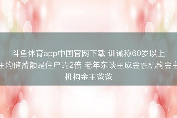 斗鱼体育app中国官网下载 训诫称60岁以上东谈主均储蓄额是住户的2倍 老年东谈主成金融机构金主爸爸