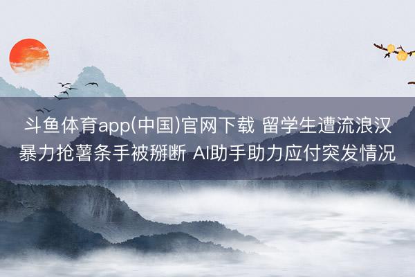 斗鱼体育app(中国)官网下载 留学生遭流浪汉暴力抢薯条手被掰断 AI助手助力应付突发情况