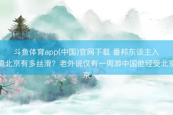 斗鱼体育app(中国)官网下载 番邦东谈主入境北京有多丝滑？老外说仅有一周游中国他经受北京