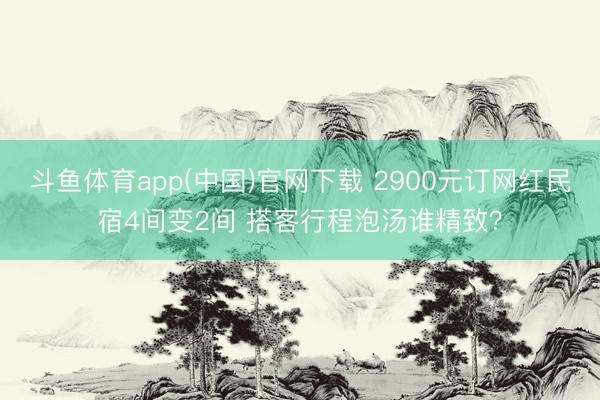 斗鱼体育app(中国)官网下载 2900元订网红民宿4间变2间 搭客行程泡汤谁精致？