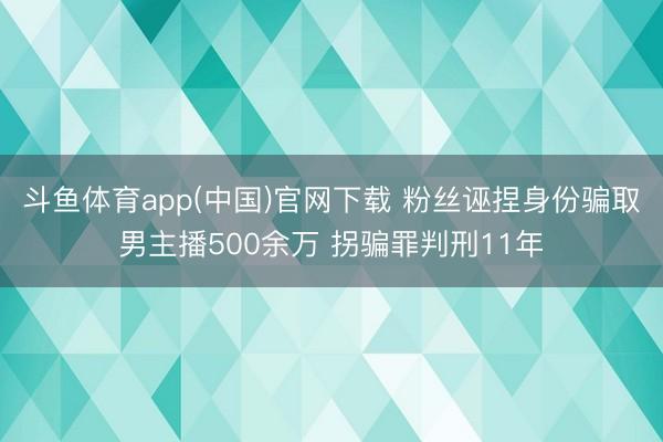 斗鱼体育app(中国)官网下载 粉丝诬捏身份骗取男主播500余万 拐骗罪判刑11年