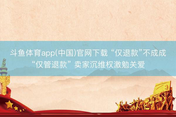 斗鱼体育app(中国)官网下载 “仅退款”不成成“仅管退款” 卖家沉维权激勉关爱