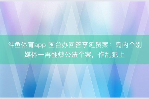 斗鱼体育app 国台办回答李延贺案：岛内个别媒体一再翻炒公法个案，作乱犯上