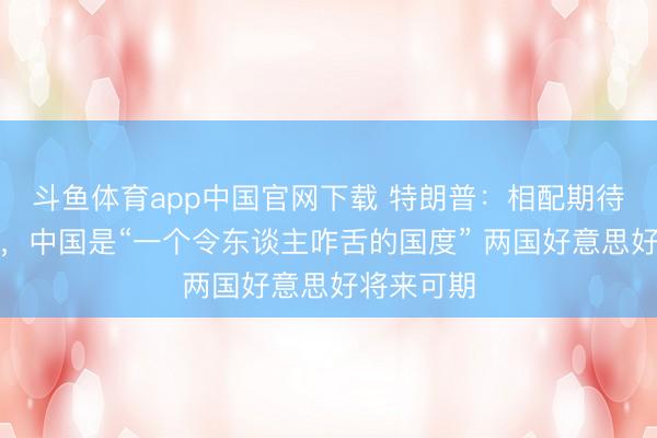 斗鱼体育app中国官网下载 特朗普：相配期待中国之行，中国是“一个令东谈主咋舌的国度” 两国好意思好将来可期