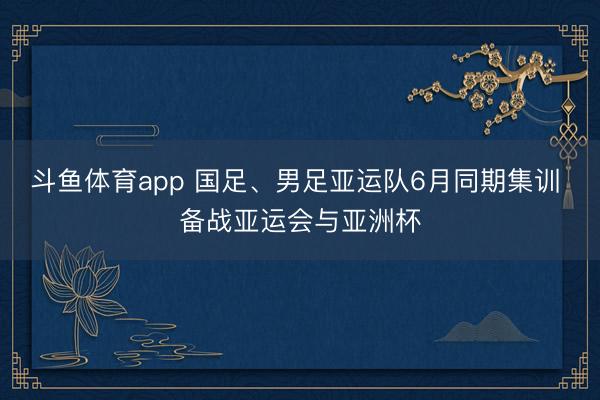 斗鱼体育app 国足、男足亚运队6月同期集训 备战亚运会与亚洲杯