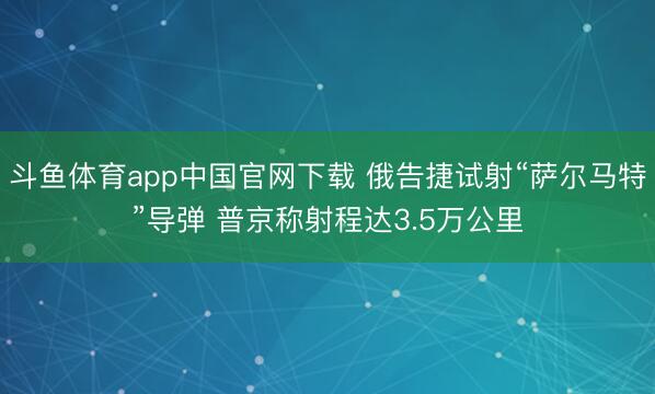 斗鱼体育app中国官网下载 俄告捷试射“萨尔马特”导弹 普京称射程达3.5万公里
