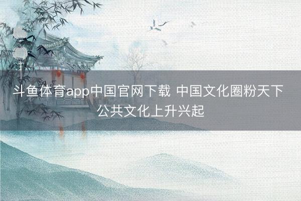 斗鱼体育app中国官网下载 中国文化圈粉天下 公共文化上升兴起