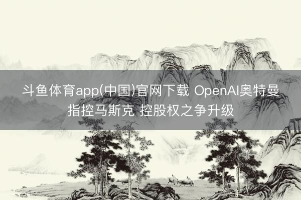 斗鱼体育app(中国)官网下载 OpenAI奥特曼指控马斯克 控股权之争升级