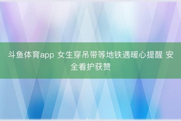 斗鱼体育app 女生穿吊带等地铁遇暖心提醒 安全看护获赞