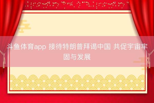 斗鱼体育app 接待特朗普拜谒中国 共促宇宙牢固与发展