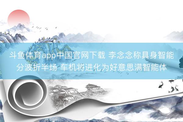 斗鱼体育app中国官网下载 李念念称具身智能分波折半场 车机将进化为好意思满智能体