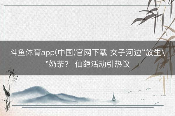 斗鱼体育app(中国)官网下载 女子河边“放生