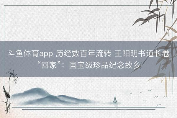 斗鱼体育app 历经数百年流转 王阳明书道长卷“回家”：国宝级珍品纪念故乡