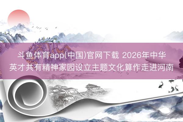 斗鱼体育app(中国)官网下载 2026年中华英才共有精神家园设立主题文化算作走进河南
