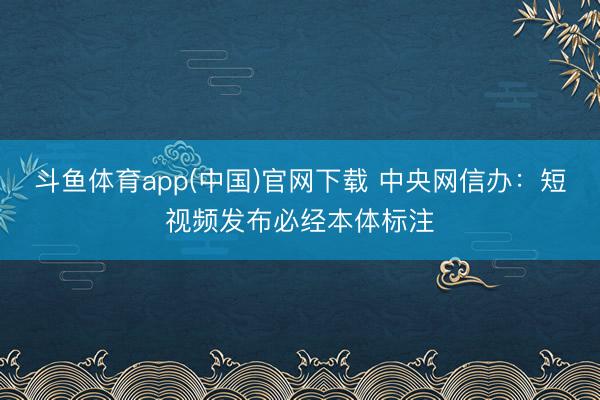 斗鱼体育app(中国)官网下载 中央网信办：短视频发布必经本体标注
