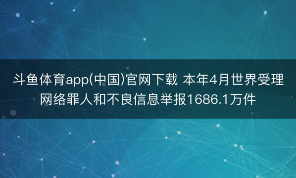 斗鱼体育app(中国)官网下载 本年4月世界受理网络罪人和不良信息举报1686.1万件