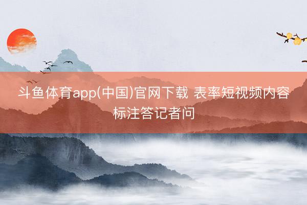 斗鱼体育app(中国)官网下载 表率短视频内容标注答记者问