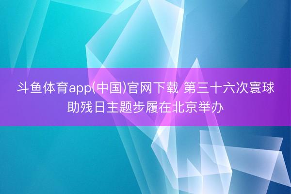 斗鱼体育app(中国)官网下载 第三十六次寰球助残日主题步履在北京举办