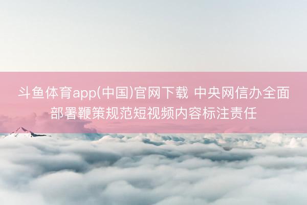 斗鱼体育app(中国)官网下载 中央网信办全面部署鞭策规范短视频内容标注责任