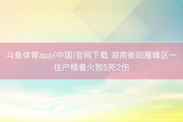 斗鱼体育app(中国)官网下载 湖南衡阳雁峰区一住户楼着火致5死2伤