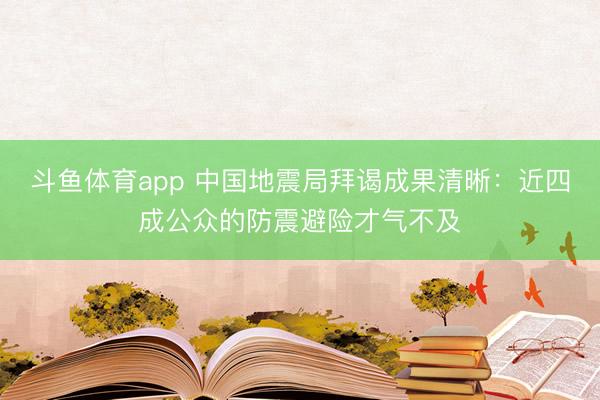 斗鱼体育app 中国地震局拜谒成果清晰：近四成公众的防震避险才气不及